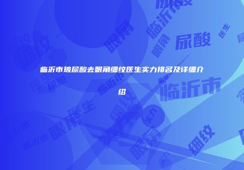 临沂市玻尿酸去眼角细纹医生实力排名及详细介绍