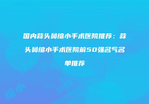 国内蒜头鼻缩小手术医院推荐：蒜头鼻缩小手术医院前50强名气名单推荐