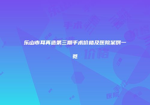 乐山市耳再造第三期手术价格及医院案例一览