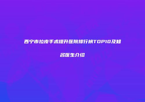 西宁市拉皮手术提升医院排行榜TOP10及知名医生介绍