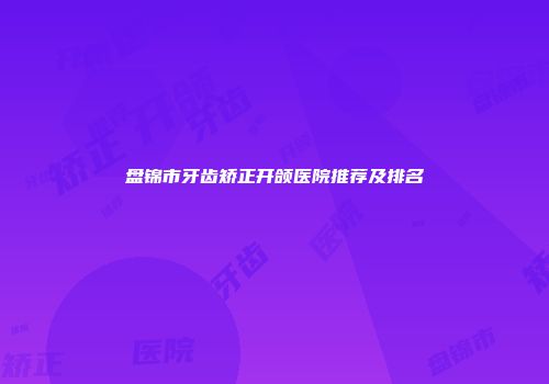 盘锦市牙齿矫正开颌医院推荐及排名