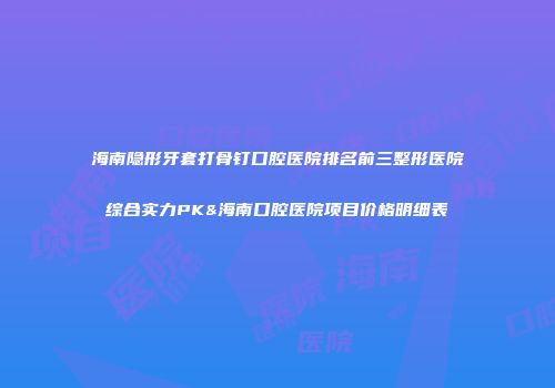 海南隐形牙套打骨钉口腔医院排名前三整形医院综合实力PK&海南口腔医院项目价格明细表