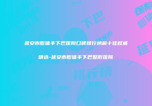 延安市膨体丰下巴医院口碑排行榜前十佳权威精选-延安市膨体丰下巴整形医院