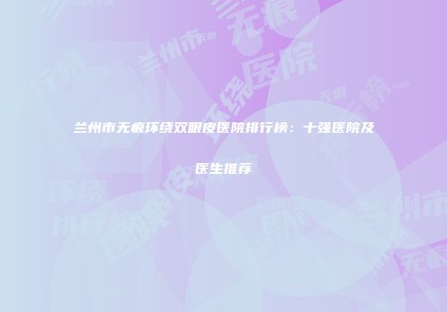 兰州市无痕环绕双眼皮医院排行榜：十强医院及医生推荐