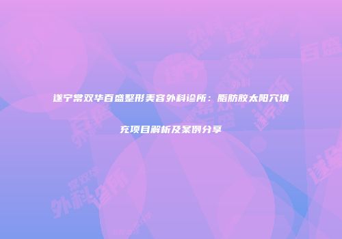 遂宁常双华百盛整形美容外科诊所：脂肪胶太阳穴填充项目解析及案例分享