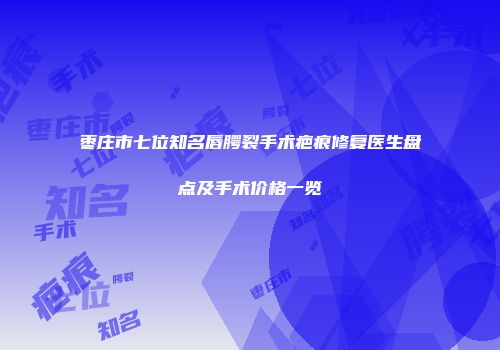 枣庄市七位知名唇腭裂手术疤痕修复医生盘点及手术价格一览