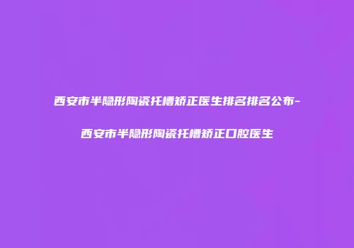 西安市半隐形陶瓷托槽矫正医生排名排名公布-西安市半隐形陶瓷托槽矫正口腔医生