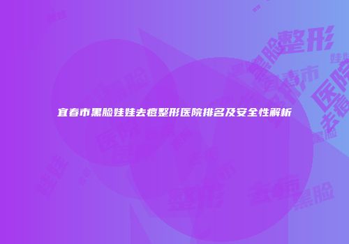 宜春市黑脸娃娃去痘整形医院排名及安全性解析
