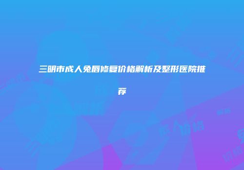 三明市成人兔唇修复价格解析及整形医院推荐