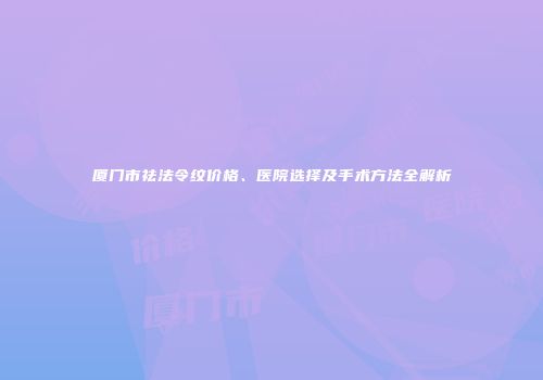 厦门市祛法令纹价格、医院选择及手术方法全解析