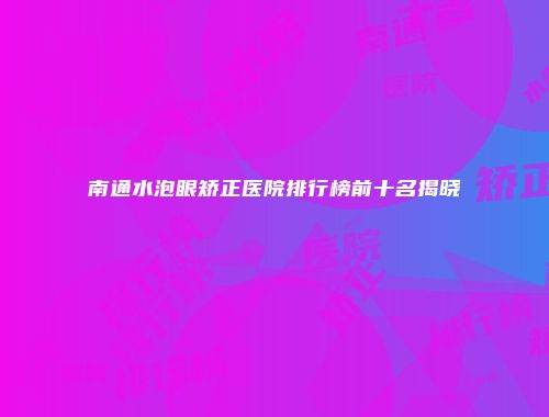 南通水泡眼矫正医院排行榜前十名揭晓