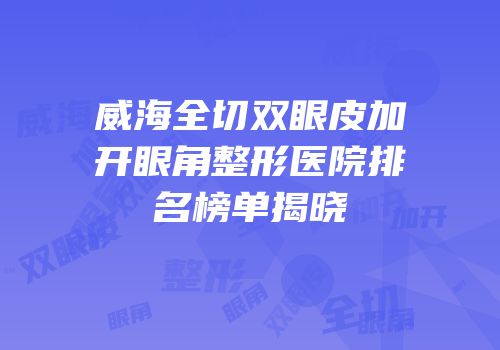 威海全切双眼皮加开眼角整形医院排名榜单揭晓