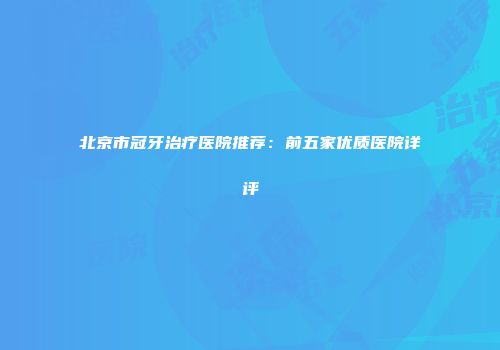 北京市冠牙治疗医院推荐：前五家优质医院详评