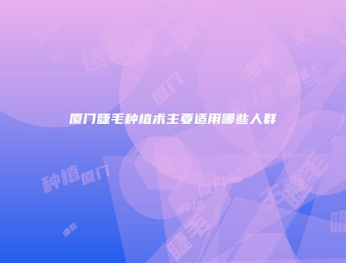 厦门睫毛种植术主要适用哪些人群