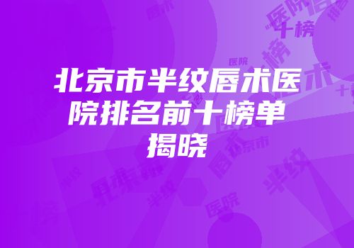 北京市半纹唇术医院排名前十榜单揭晓