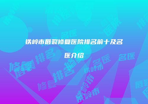 铁岭市唇裂修复医院排名前十及名医介绍