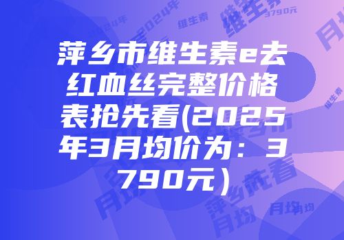 萍乡市维生素e去红血丝完整价格表抢先看(2025年3月均价为：3790元）