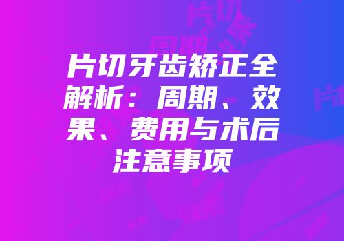 片切牙齿矫正全解析：周期、效果、费用与术后注意事项