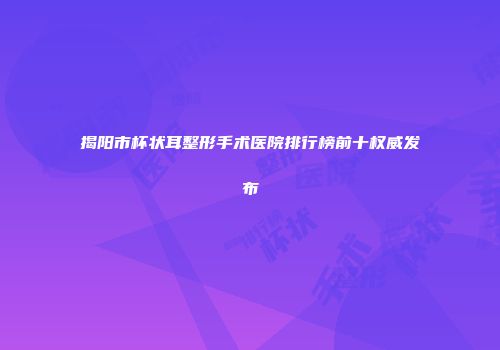 揭阳市杯状耳整形手术医院排行榜前十权威发布