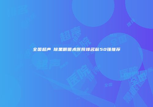 全国超声袪除黑眼圈术医院排名前50强推荐