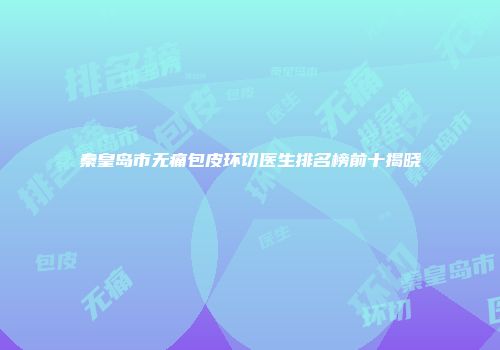 秦皇岛市无痛包皮环切医生排名榜前十揭晓