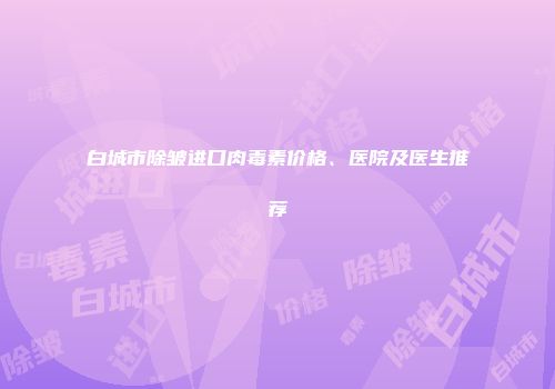 白城市除皱进口肉毒素价格、医院及医生推荐