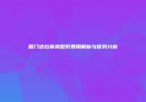 厦门达拉斯鼻整形费用解析与优势分析