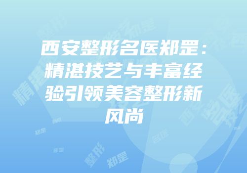 西安整形名医郑罡：精湛技艺与丰富经验引领美容整形新风尚