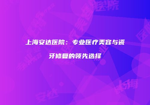 上海安达医院：专业医疗美容与瓷牙修复的领先选择