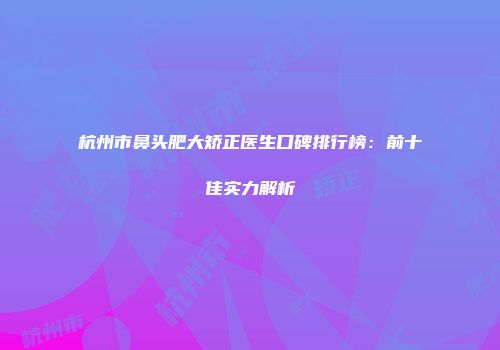 杭州市鼻头肥大矫正医生口碑排行榜：前十佳实力解析
