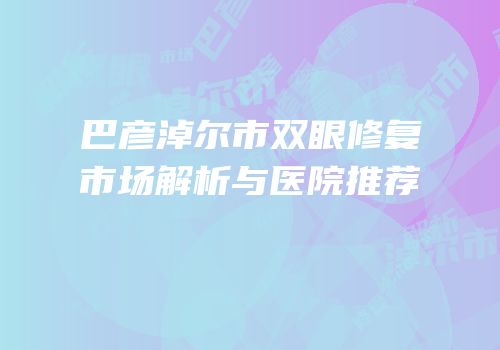 巴彦淖尔市双眼修复市场解析与医院推荐