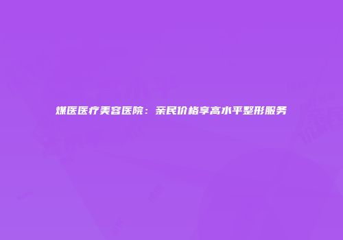 煤医医疗美容医院：亲民价格享高水平整形服务