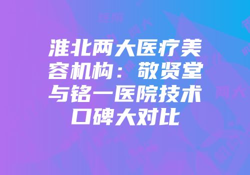 淮北两大医疗美容机构：敬贤堂与铭一医院技术口碑大对比