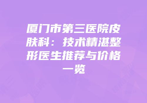 厦门市第三医院皮肤科：技术精湛整形医生推荐与价格一览