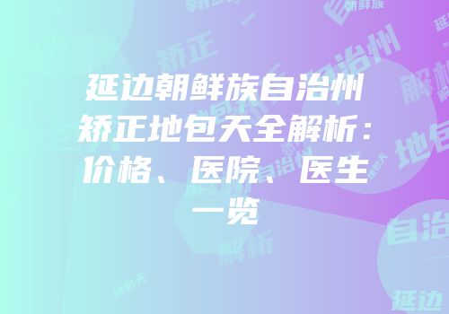 延边朝鲜族自治州矫正地包天全解析：价格、医院、医生一览