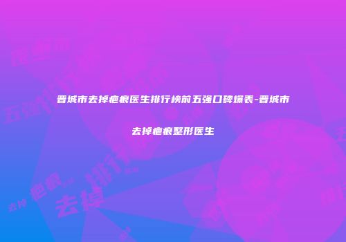 晋城市去掉疤痕医生排行榜前五强口碑爆表-晋城市去掉疤痕整形医生