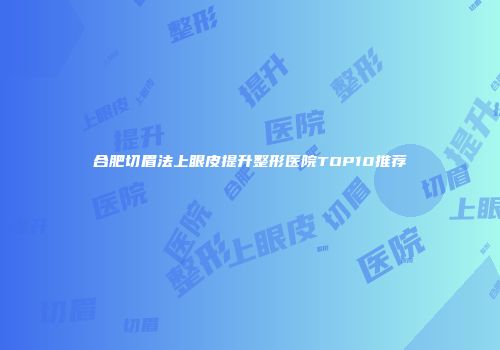 合肥切眉法上眼皮提升整形医院TOP10推荐