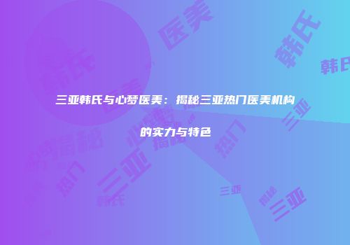 三亚韩氏与心梦医美：揭秘三亚热门医美机构的实力与特色