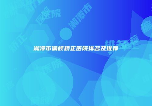 湘潭市偏颌矫正医院排名及推荐