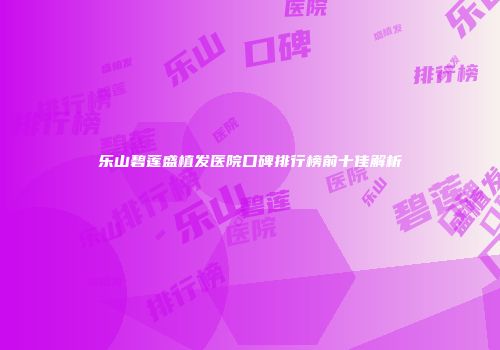 乐山碧莲盛植发医院口碑排行榜前十佳解析