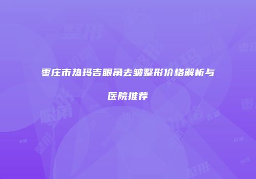 枣庄市热玛吉眼角去皱整形价格解析与医院推荐