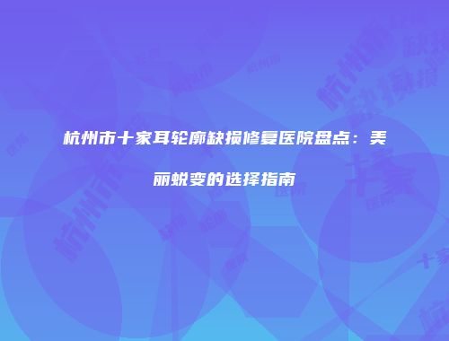 杭州市十家耳轮廓缺损修复医院盘点：美丽蜕变的选择指南
