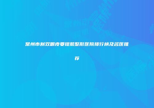 常州市割双眼皮要提肌整形医院排行榜及名医推荐