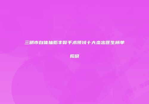 三明市自体抽脂丰臀手术领域十大杰出医生榜单揭晓