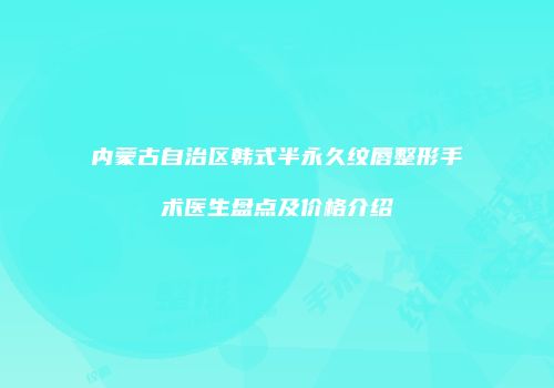 内蒙古自治区韩式半永久纹唇整形手术医生盘点及价格介绍
