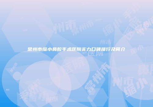 常州市缩小鼻腔手术医院实力口碑排行及简介