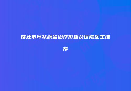 宿迁市环状龋齿治疗价格及医院医生推荐