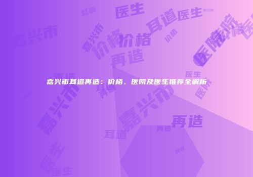 嘉兴市耳道再造：价格、医院及医生推荐全解析