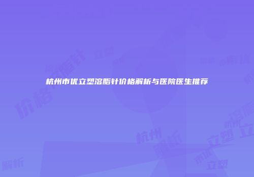杭州市优立塑溶脂针价格解析与医院医生推荐