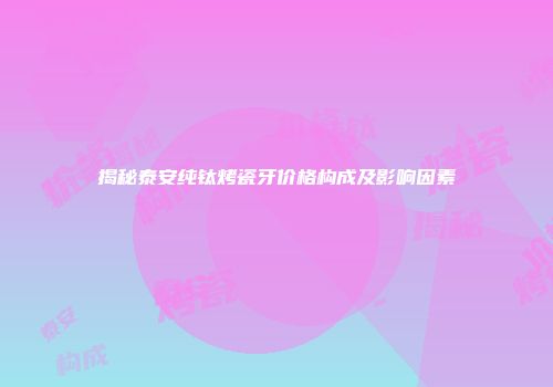 揭秘泰安纯钛烤瓷牙价格构成及影响因素